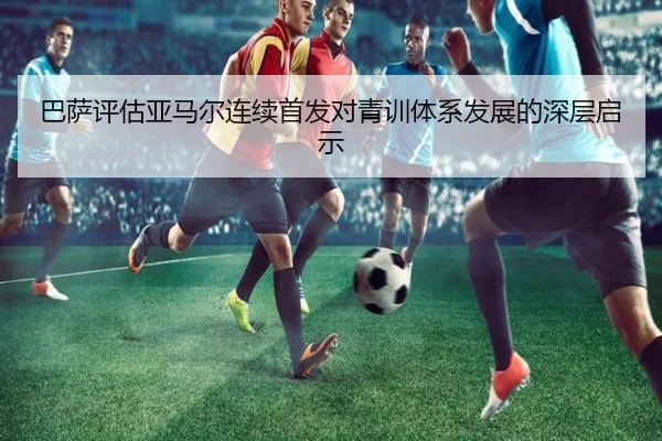 巴萨评估亚马尔连续首发对青训体系发展的深层启示