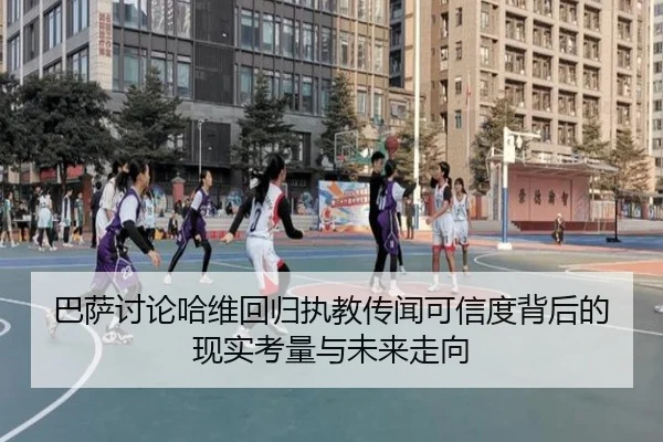 巴萨讨论哈维回归执教传闻可信度背后的现实考量与未来走向