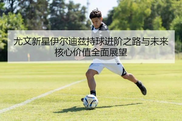 尤文新星伊尔迪兹持球进阶之路与未来核心价值全面展望