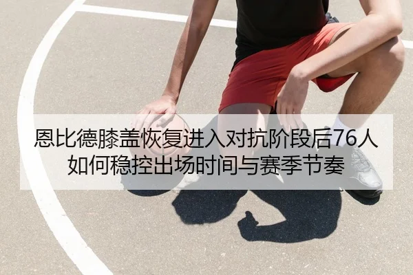 恩比德膝盖恢复进入对抗阶段后76人如何稳控出场时间与赛季节奏