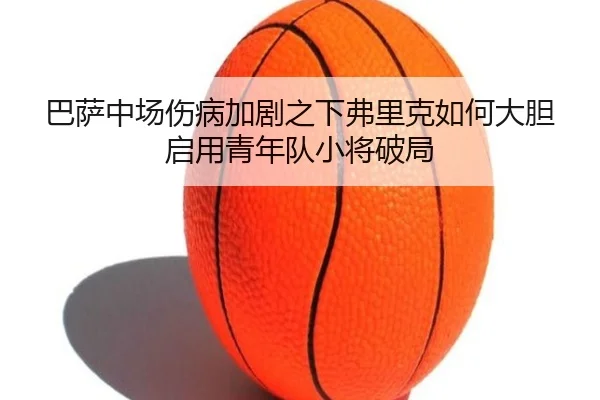 巴萨中场伤病加剧之下弗里克如何大胆启用青年队小将破局